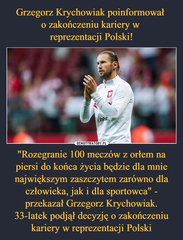 
    Grzegorz Krychowiak poinformował 
o zakończeniu kariery w 
reprezentacji Polski! "Rozegranie 100 meczów z orłem na piersi do końca życia będzie dla mnie największym zaszczytem zarówno dla człowieka, jak i dla sportowca" - przekazał Grzegorz Krychowiak. 33-latek podjął decyzję o zakończeniu kariery w reprezentacji Polski