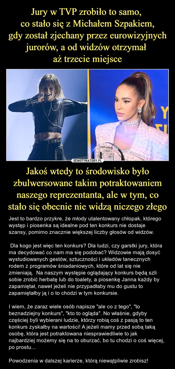 
    Jury w TVP zrobiło to samo, 
co stało się z Michałem Szpakiem,
gdy został zjechany przez eurowizyjnych jurorów, a od widzów otrzymał 
aż trzecie miejsce Jakoś wtedy to środowisko było zbulwersowane takim potraktowaniem naszego reprezentanta, ale w tym, co stało się obecnie nie widzą niczego złego