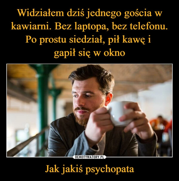 
    Widziałem dziś jednego gościa w kawiarni. Bez laptopa, bez telefonu. Po prostu siedział, pił kawę i
gapił się w okno Jak jakiś psychopata 