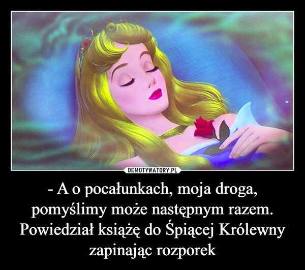 
    - A o pocałunkach, moja droga, pomyślimy może następnym razem.
Powiedział książę do Śpiącej Królewny
zapinając rozporek
