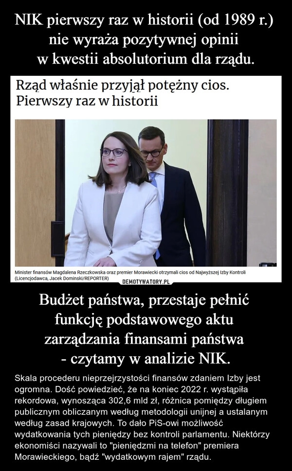 
    NIK pierwszy raz w historii (od 1989 r.) 
nie wyraża pozytywnej opinii 
w kwestii absolutorium dla rządu. Budżet państwa, przestaje pełnić 
funkcję podstawowego aktu 
zarządzania finansami państwa 
- czytamy w analizie NIK.