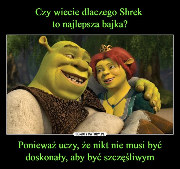 
    Czy wiecie dlaczego Shrek 
to najlepsza bajka? Ponieważ uczy, że nikt nie musi być doskonały, aby być szczęśliwym