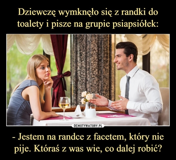 
    Dziewczę wymknęło się z randki do toalety i pisze na grupie psiapsiółek: - Jestem na randce z facetem, który nie pije. Któraś z was wie, co dalej robić?