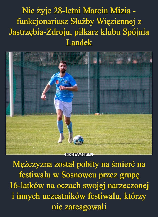 
    Nie żyje 28-letni Marcin Mizia - funkcjonariusz Służby Więziennej z Jastrzębia-Zdroju, piłkarz klubu Spójnia Landek Mężczyzna został pobity na śmierć na festiwalu w Sosnowcu przez grupę 16-latków na oczach swojej narzeczonej i innych uczestników festiwalu, którzy nie zareagowali