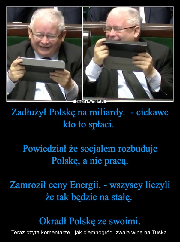 
    Zadłużył Polskę na miliardy.  - ciekawe kto to spłaci. 

Powiedział że socjalem rozbuduje Polskę, a nie pracą.

Zamroził ceny Energii. - wszyscy liczyli że tak będzie na stałę. 

Okradł Polskę ze swoimi.