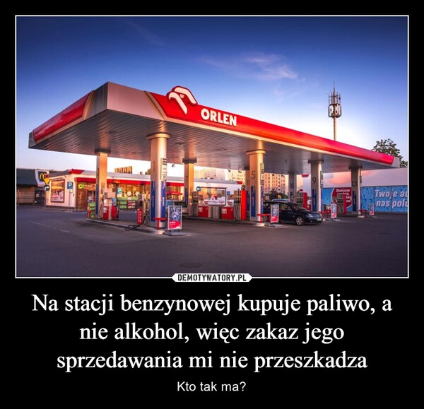 
    Na stacji benzynowej kupuje paliwo, a nie alkohol, więc zakaz jego sprzedawania mi nie przeszkadza