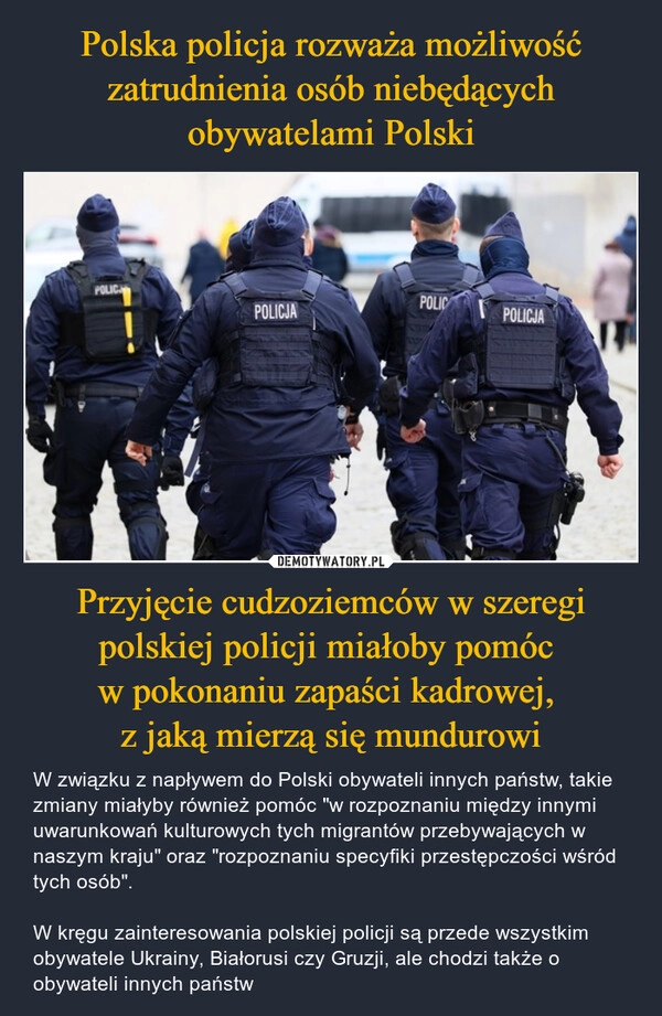 
    Polska policja rozważa możliwość zatrudnienia osób niebędących obywatelami Polski Przyjęcie cudzoziemców w szeregi polskiej policji miałoby pomóc 
w pokonaniu zapaści kadrowej, 
z jaką mierzą się mundurowi