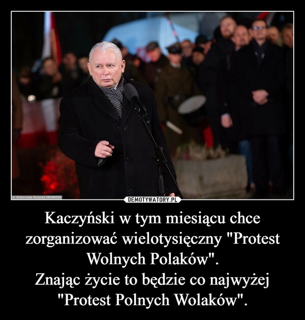 
    Kaczyński w tym miesiącu chce zorganizować wielotysięczny "Protest Wolnych Polaków".
Znając życie to będzie co najwyżej "Protest Polnych Wolaków".