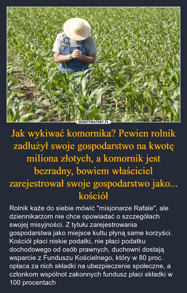 
    Jak wykiwać komornika? Pewien rolnik zadłużył swoje gospodarstwo na kwotę miliona złotych, a komornik jest bezradny, bowiem właściciel zarejestrował swoje gospodarstwo jako... kościół