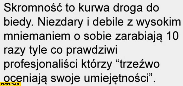 
    Skromność to droga do biedy niezdary i debile z wysokim mniemaniem o sobie zarabiają 10 razy tyle co prawdziwi profesjonaliści