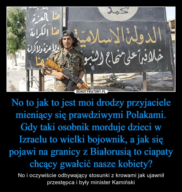 
    No to jak to jest moi drodzy przyjaciele mieniący się prawdziwymi Polakami. Gdy taki osobnik morduje dzieci w Izraelu to wielki bojownik, a jak się pojawi na granicy z Białorusią to ciapaty chcący gwałcić nasze kobiety?