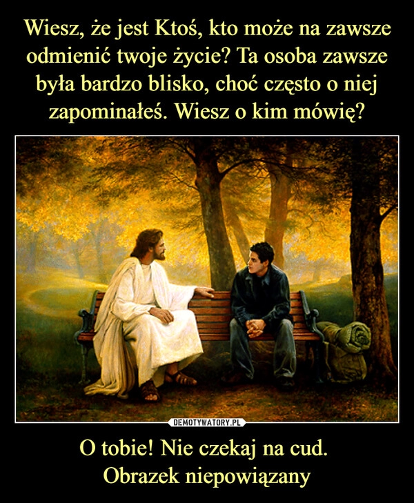 
    Wiesz, że jest Ktoś, kto może na zawsze odmienić twoje życie? Ta osoba zawsze była bardzo blisko, choć często o niej zapominałeś. Wiesz o kim mówię? O tobie! Nie czekaj na cud. 
Obrazek niepowiązany