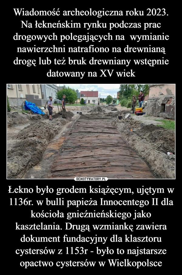 
    Wiadomość archeologiczna roku 2023. Na łekneńskim rynku podczas prac drogowych polegających na  wymianie nawierzchni natrafiono na drewnianą drogę lub też bruk drewniany wstępnie datowany na XV wiek Łekno było grodem książęcym, ujętym w 1136r. w bulli papieża Innocentego II dla kościoła gnieźnieńskiego jako kasztelania. Drugą wzmiankę zawiera dokument fundacyjny dla klasztoru cystersów z 1153r - było to najstarsze opactwo cystersów w Wielkopolsce