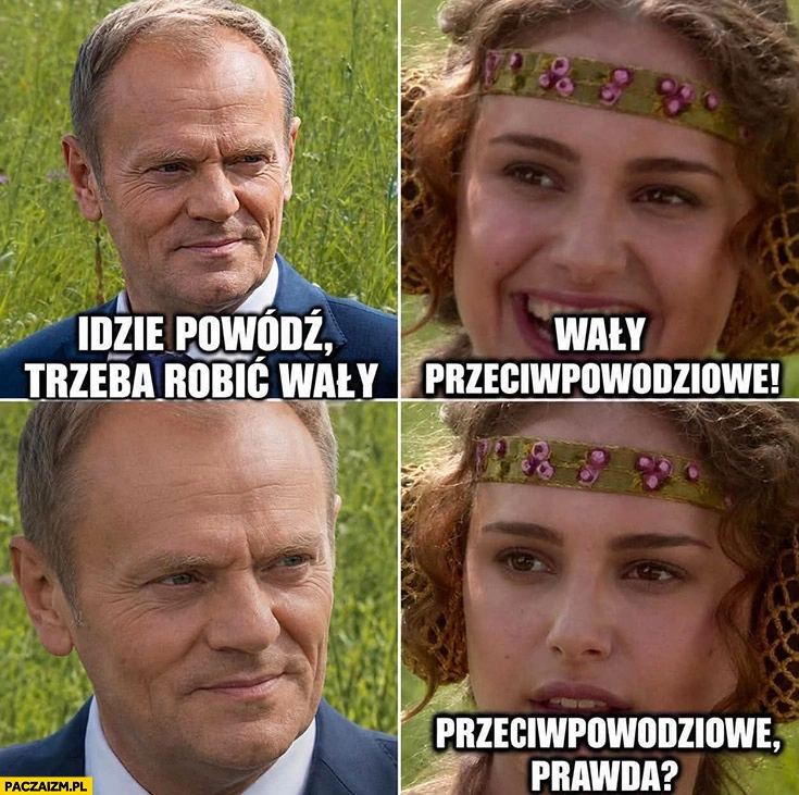 
    Tusk idzie powódź, trzeba robić wały. Wały przeciwpowodziowe, prawda?