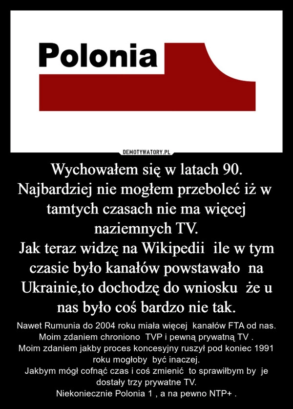 
    Wychowałem się w latach 90.
Najbardziej nie mogłem przeboleć iż w  tamtych czasach nie ma więcej naziemnych TV.
Jak teraz widzę na Wikipedii  ile w tym czasie było kanałów powstawało  na Ukrainie,to dochodzę do wniosku  że u nas było coś bardzo nie tak.