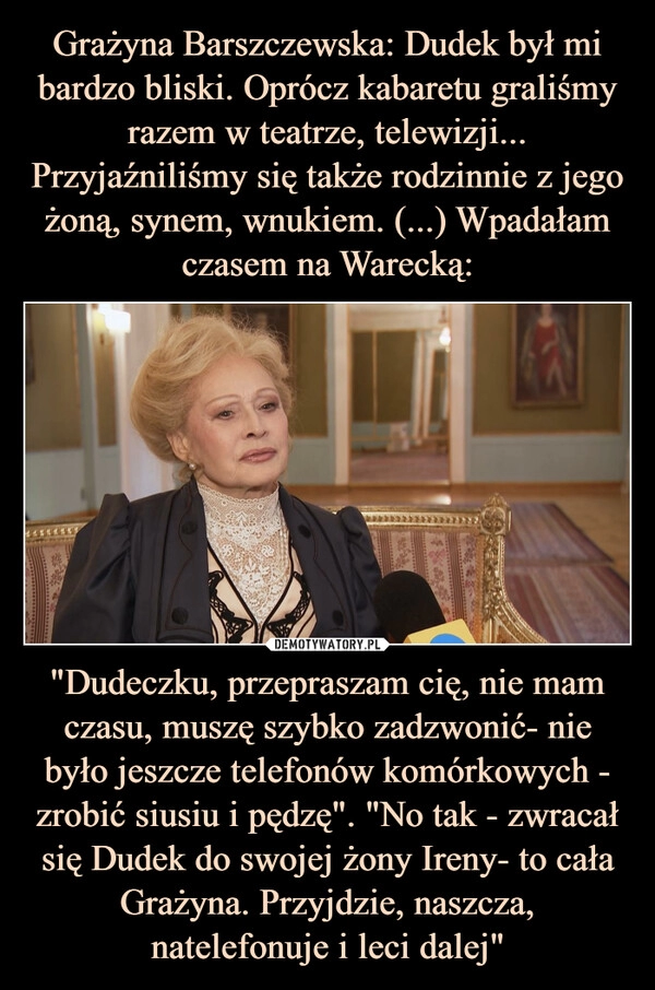 
    Grażyna Barszczewska: Dudek był mi bardzo bliski. Oprócz kabaretu graliśmy razem w teatrze, telewizji... Przyjaźniliśmy się także rodzinnie z jego żoną, synem, wnukiem. (...) Wpadałam czasem na Warecką: "Dudeczku, przepraszam cię, nie mam czasu, muszę szybko zadzwonić- nie było jeszcze telefonów komórkowych - zrobić siusiu i pędzę". "No tak - zwracał się Dudek do swojej żony Ireny- to cała Grażyna. Przyjdzie, naszcza, natelefonuje i leci dalej"