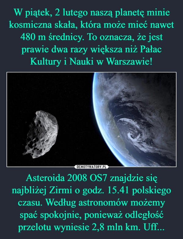 
    W piątek, 2 lutego naszą planetę minie kosmiczna skała, która może mieć nawet 480 m średnicy. To oznacza, że jest prawie dwa razy większa niż Pałac Kultury i Nauki w Warszawie! Asteroida 2008 OS7 znajdzie się najbliżej Zirmi o godz. 15.41 polskiego czasu. Według astronomów możemy spać spokojnie, ponieważ odległość przelotu wyniesie 2,8 mln km. Uff...