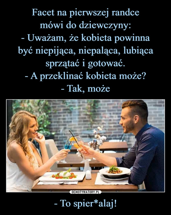 
    Facet na pierwszej randce
mówi do dziewczyny:
- Uważam, że kobieta powinna
być niepijąca, niepaląca, lubiąca
sprzątać i gotować.
- A przeklinać kobieta może?
- Tak, może - To spier*alaj!