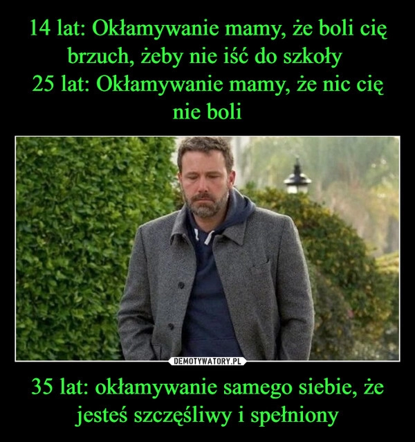 
    14 lat: Okłamywanie mamy, że boli cię brzuch, żeby nie iść do szkoły 
25 lat: Okłamywanie mamy, że nic cię nie boli 35 lat: okłamywanie samego siebie, że jesteś szczęśliwy i spełniony