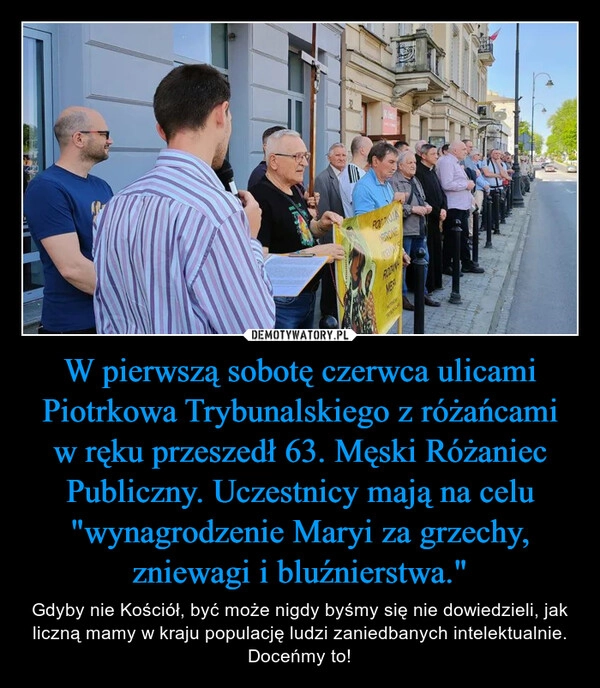 
    W pierwszą sobotę czerwca ulicami Piotrkowa Trybunalskiego z różańcami w ręku przeszedł 63. Męski Różaniec Publiczny. Uczestnicy mają na celu "wynagrodzenie Maryi za grzechy, zniewagi i bluźnierstwa."