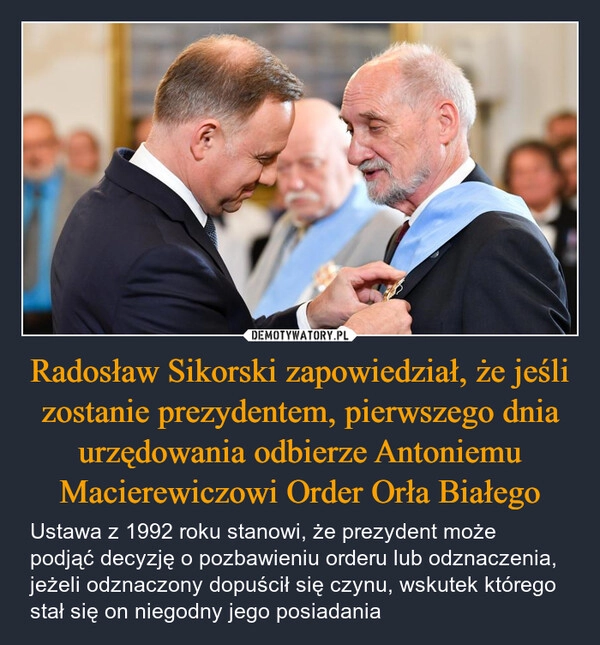 
    Radosław Sikorski zapowiedział, że jeśli zostanie prezydentem, pierwszego dnia urzędowania odbierze Antoniemu Macierewiczowi Order Orła Białego