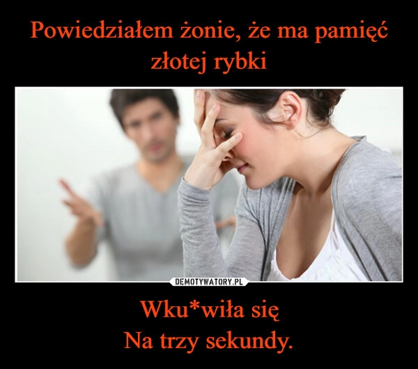 
    Powiedziałem żonie, że ma pamięć złotej rybki Wku*wiła się
Na trzy sekundy.