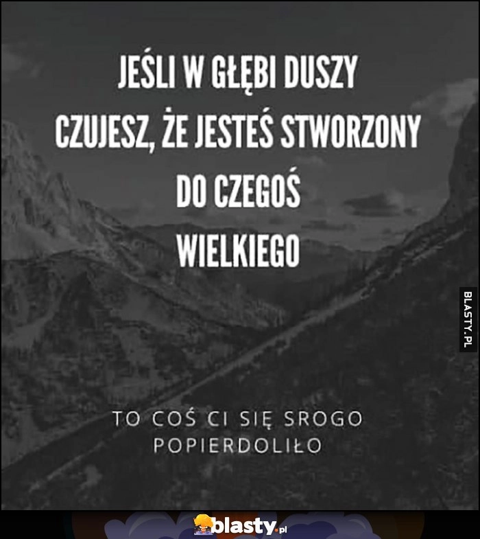 
    Jeśli w głębi duszy czujesz, że jesteś stworzony do czegoś wielkiego to coś ci się srogo popierdoliło