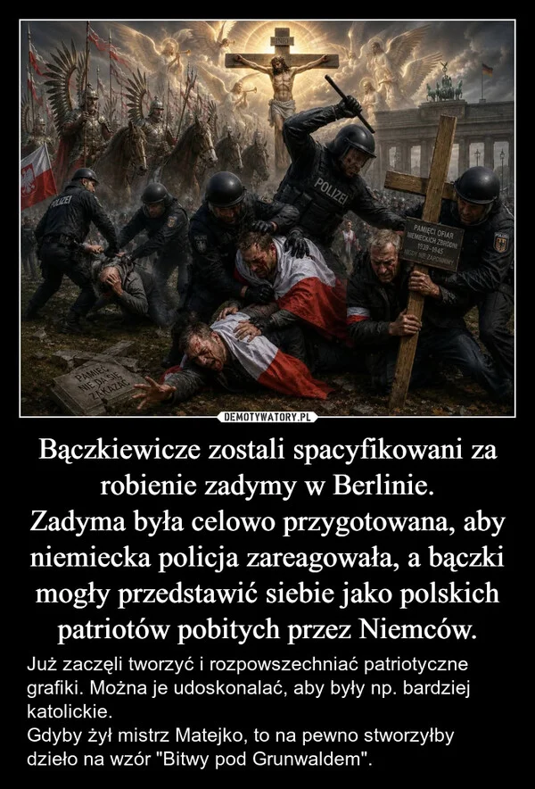 
    Bączkiewicze zostali spacyfikowani za robienie zadymy w Berlinie. Zadyma była celowo przygotowana, aby niemiecka policja zareagowała, a bączki mogły przedstawić siebie jako polskich patriotów pobitych przez Niemców.