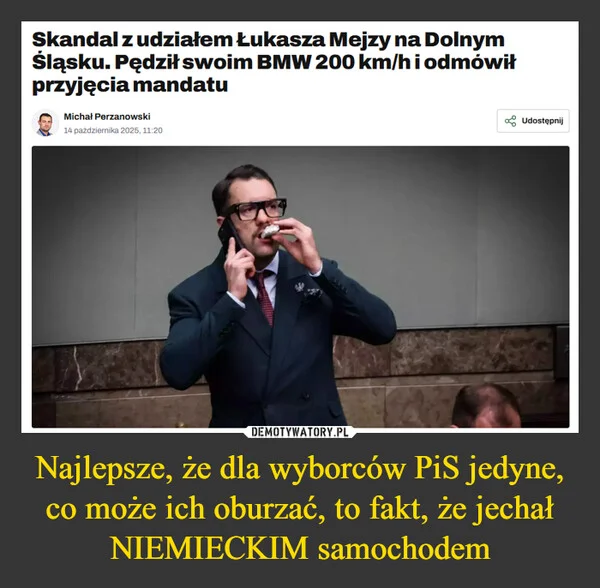 
    Najlepsze, że dla wyborców PiS jedyne, co może ich oburzać, to fakt, że jechał NIEMIECKIM samochodem