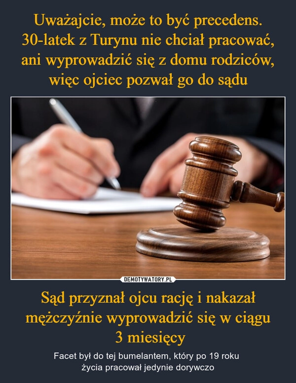 
    Uważajcie, może to być precedens. 30-latek z Turynu nie chciał pracować, ani wyprowadzić się z domu rodziców, więc ojciec pozwał go do sądu Sąd przyznał ojcu rację i nakazał mężczyźnie wyprowadzić się w ciągu
 3 miesięcy