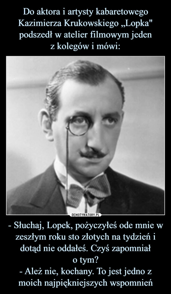 
    Do aktora i artysty kabaretowego Kazimierza Krukowskiego „Lopka" podszedł w atelier filmowym jeden
z kolegów i mówi: - Słuchaj, Lopek, pożyczyłeś ode mnie w zeszłym roku sto złotych na tydzień i dotąd nie oddałeś. Czyś zapomniał
o tym?
- Ależ nie, kochany. To jest jedno z moich najpiękniejszych wspomnień