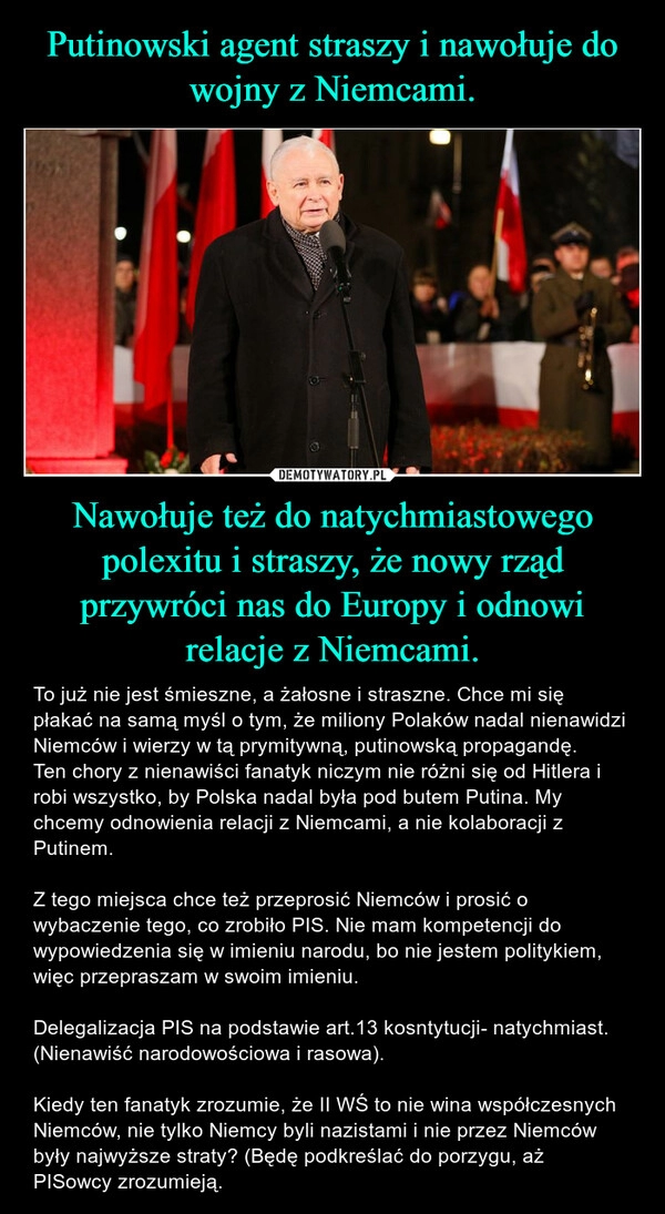 
    Putinowski agent straszy i nawołuje do wojny z Niemcami. Nawołuje też do natychmiastowego polexitu i straszy, że nowy rząd przywróci nas do Europy i odnowi relacje z Niemcami.