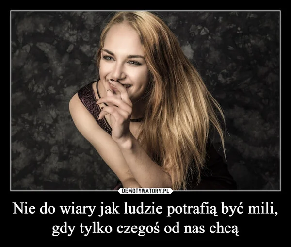 
    Nie do wiary jak ludzie potrafią być mili, gdy tylko czegoś od nas chcą