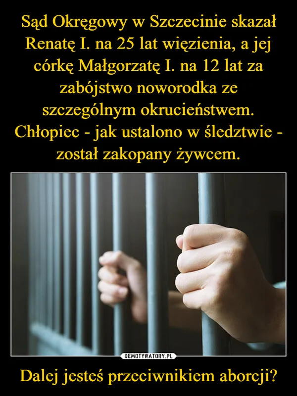 
    Sąd Okręgowy w Szczecinie skazał Renatę I. na 25 lat więzienia, a jej córkę Małgorzatę I. na 12 lat za zabójstwo noworodka ze szczególnym okrucieństwem. Chłopiec - jak ustalono w śledztwie - został zakopany żywcem. Dalej jesteś przeciwnikiem aborcji?