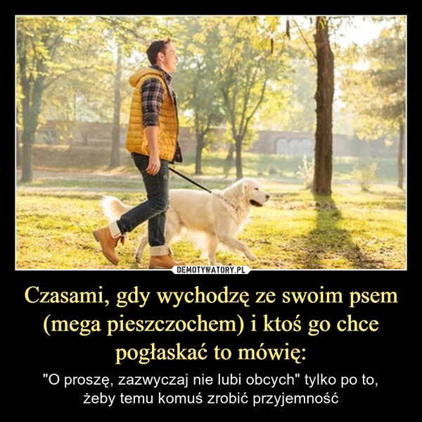 
    Czasami, gdy wychodzę ze swoim psem (mega pieszczochem) i ktoś go chce pogłaskać to mówię: