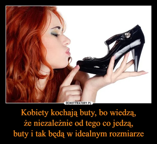
    Kobiety kochają buty, bo wiedzą, że niezależnie od tego co jedzą, buty i tak będą w idealnym rozmiarze