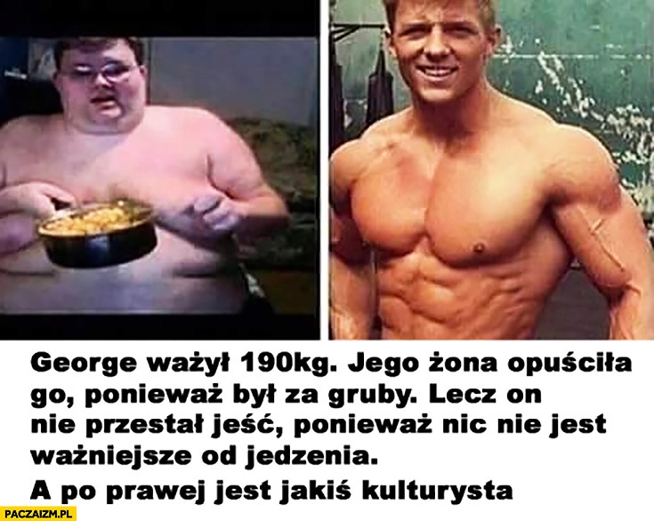 
    George ważył 190 kg. Jego żona opuściła go ponieważ był za gruby. Lecz on nie przestał jeść, ponieważ nic nie jest ważniejsze od jedzenia. A po prawej jest jakiś kulturysta