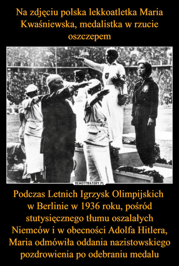 
    Na zdjęciu polska lekkoatletka Maria Kwaśniewska, medalistka w rzucie oszczepem Podczas Letnich Igrzysk Olimpijskich 
w Berlinie w 1936 roku, pośród stutysięcznego tłumu oszalałych Niemców i w obecności Adolfa Hitlera, Maria odmówiła oddania nazistowskiego pozdrowienia po odebraniu medalu