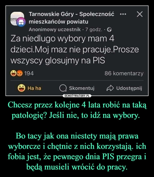 
    Chcesz przez kolejne 4 lata robić na taką patologię? Jeśli nie, to idź na wybory. 

Bo tacy jak ona niestety mają prawa wyborcze i chętnie z nich korzystają. ich fobia jest, że pewnego dnia PIS przegra i będą musieli wrócić do pracy.