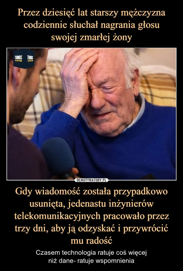 
    Przez dziesięć lat starszy mężczyzna codziennie słuchał nagrania głosu swojej zmarłej żony Gdy wiadomość została przypadkowo usunięta, jedenastu inżynierów telekomunikacyjnych pracowało przez trzy dni, aby ją odzyskać i przywrócić mu radość