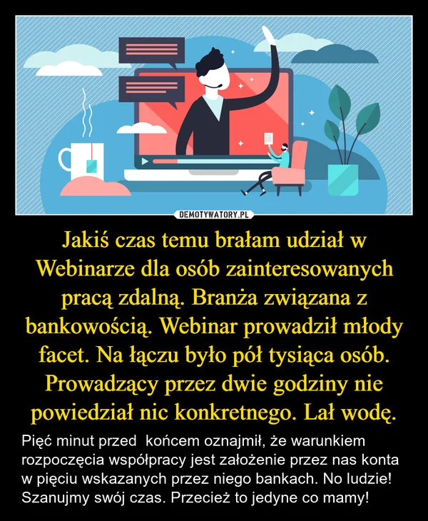 
    Jakiś czas temu brałam udział w Webinarze dla osób zainteresowanych pracą zdalną. Branża związana z bankowością. Webinar prowadził młody facet. Na łączu było pół tysiąca osób. Prowadzący przez dwie godziny nie powiedział nic konkretnego. Lał wodę.