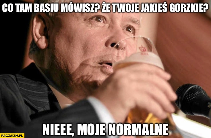 
    Kaczyński co tam Basiu mówisz, że Twoje piwo jakieś gorzkie nie moje jest normalne