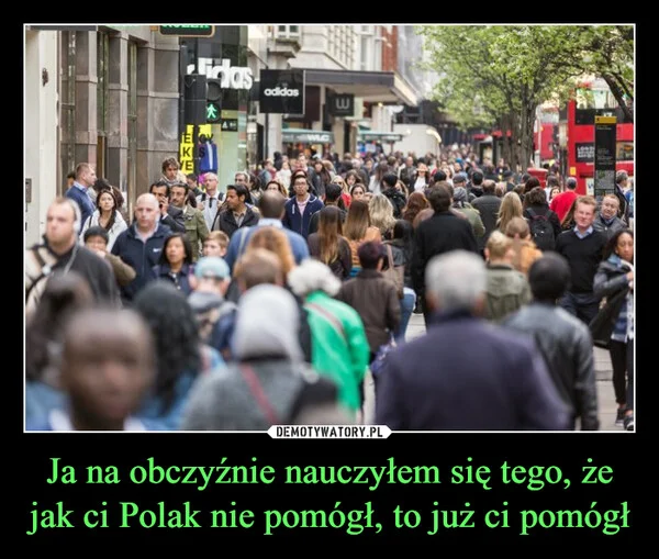 
    Ja na obczyźnie nauczyłem się tego, że jak ci Polak nie pomógł, to już ci pomógł