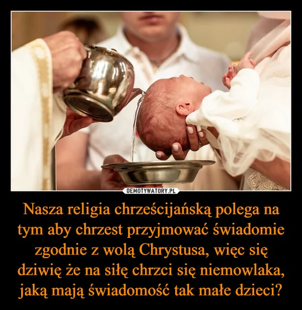 
    Nasza religia chrześcijańską polega na tym aby chrzest przyjmować świadomie zgodnie z wolą Chrystusa, więc się dziwię że na siłę chrzci się niemowlaka, jaką mają świadomość tak małe dzieci?