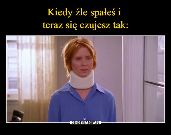 
    Kiedy źle spałeś i teraz się czujesz tak: