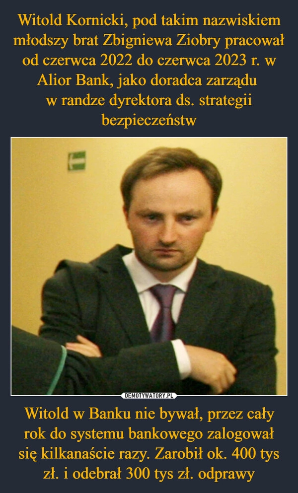 
    Witold Kornicki, pod takim nazwiskiem młodszy brat Zbigniewa Ziobry pracował od czerwca 2022 do czerwca 2023 r. w Alior Bank, jako doradca zarządu 
w randze dyrektora ds. strategii bezpieczeństw Witold w Banku nie bywał, przez cały rok do systemu bankowego zalogował się kilkanaście razy. Zarobił ok. 400 tys zł. i odebrał 300 tys zł. odprawy