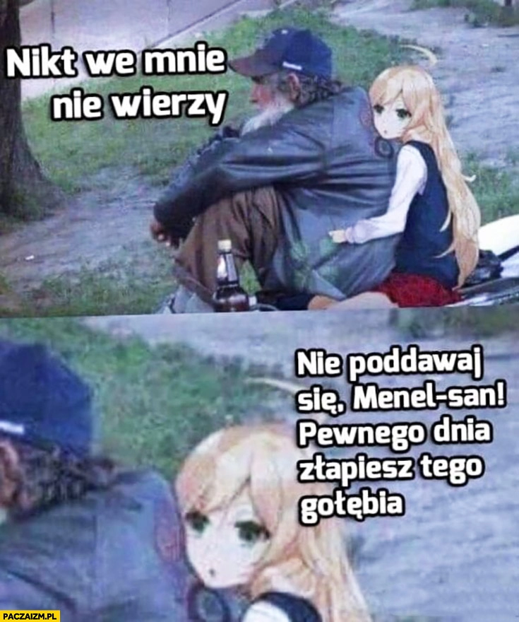 
    Nikt we mnie nie wierzy, nie poddawaj się menel-san pewnego dnia złapiesz tego gołębia