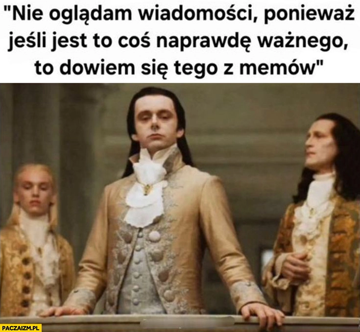 
    Nie oglądam wiadomości ponieważ jeśli jest to coś naprawdę ważnego dowiem się tego z memów szlachta arystokracja