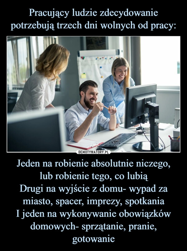 
    Pracujący ludzie zdecydowanie potrzebują trzech dni wolnych od pracy: Jeden na robienie absolutnie niczego,
lub robienie tego, co lubią
Drugi na wyjście z domu- wypad za miasto, spacer, imprezy, spotkania
I jeden na wykonywanie obowiązków domowych- sprzątanie, pranie, gotowanie