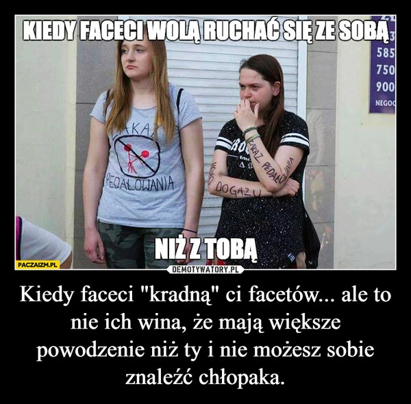 
    Kiedy faceci "kradną" ci facetów... ale to nie ich wina, że mają większe powodzenie niż ty i nie możesz sobie znaleźć chłopaka.